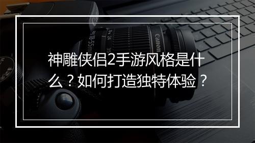 神雕侠侣2手游风格是什么？如何打造独特体验？