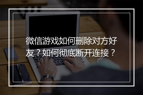 微信游戏如何删除对方好友？如何彻底断开连接？