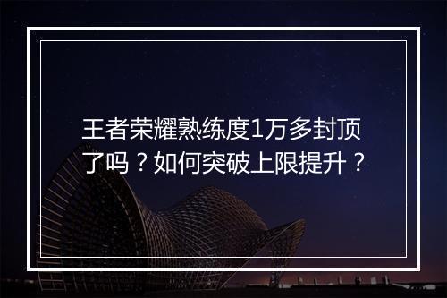 王者荣耀熟练度1万多封顶了吗？如何突破上限提升？