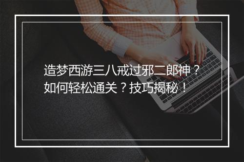 造梦西游三八戒过邪二郎神？如何轻松通关？技巧揭秘！