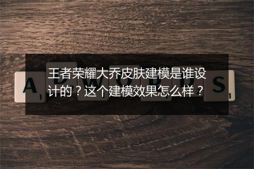 王者荣耀大乔皮肤建模是谁设计的？这个建模效果怎么样？