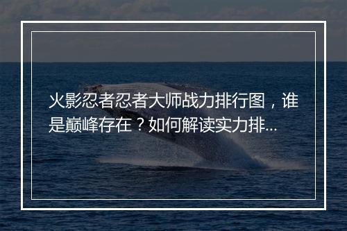 火影忍者忍者大师战力排行图，谁是巅峰存在？如何解读实力排名？