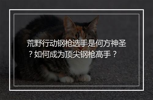 荒野行动钢枪选手是何方神圣？如何成为顶尖钢枪高手？