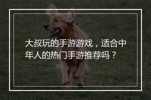 大叔玩的手游游戏，适合中年人的热门手游推荐吗？