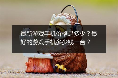 最新游戏手机价格是多少？最好的游戏手机多少钱一台？