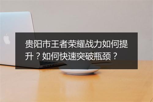 贵阳市王者荣耀战力如何提升？如何快速突破瓶颈？