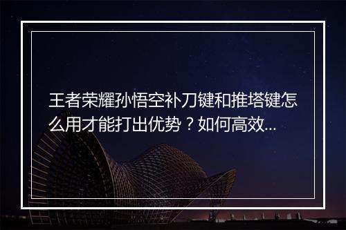 王者荣耀孙悟空补刀键和推塔键怎么用才能打出优势？如何高效操作？
