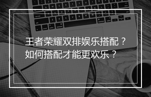 王者荣耀双排娱乐搭配？如何搭配才能更欢乐？