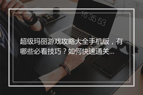超级玛丽游戏攻略大全手机版，有哪些必看技巧？如何快速通关？