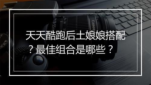 天天酷跑后土娘娘搭配？最佳组合是哪些？