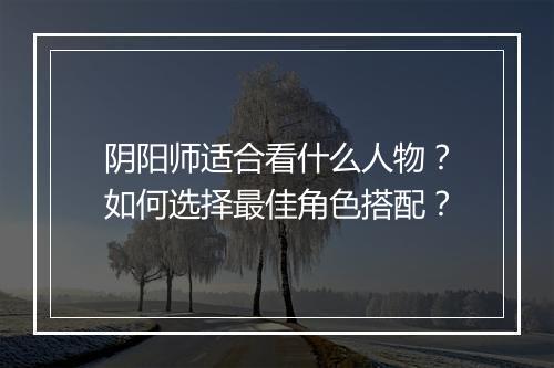 阴阳师适合看什么人物?如何选择最佳角色搭配?