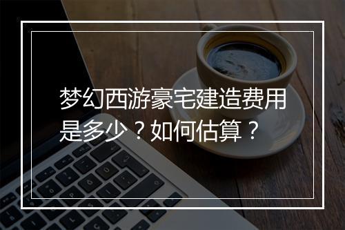 梦幻西游豪宅建造费用是多少？如何估算？