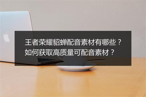 王者荣耀貂蝉配音素材有哪些？如何获取高质量可配音素材？