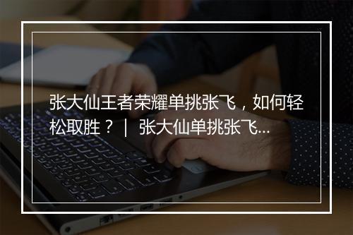 张大仙王者荣耀单挑张飞，如何轻松取胜？｜ 张大仙单挑张飞技巧揭秘