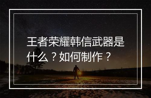 王者荣耀韩信武器是什么？如何制作？