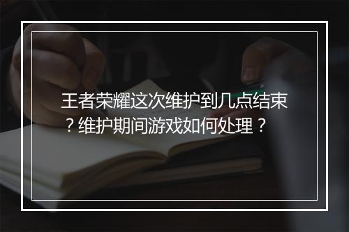 王者荣耀这次维护到几点结束？维护期间游戏如何处理？