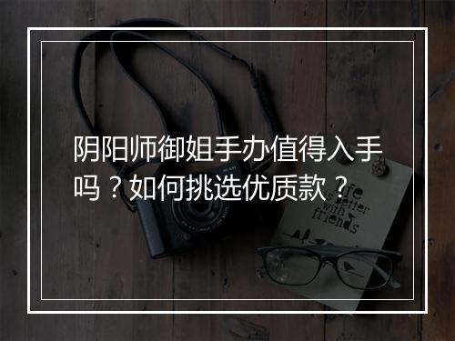 阴阳师御姐手办值得入手吗？如何挑选优质款？