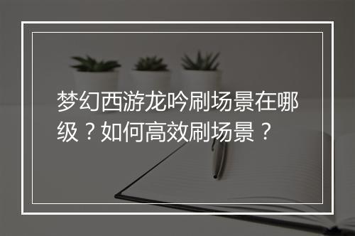梦幻西游龙吟刷场景在哪级？如何高效刷场景？