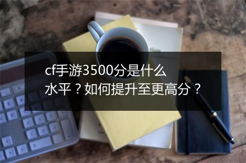 cf手游3500分是什么水平？如何提升至更高分？