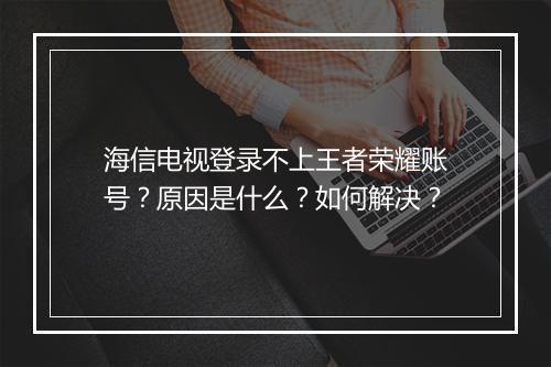 海信电视登录不上王者荣耀账号？原因是什么？如何解决？