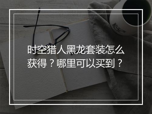 时空猎人黑龙套装怎么获得？哪里可以买到？