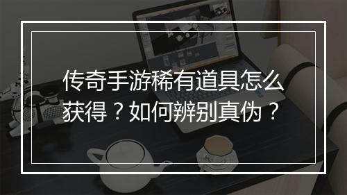 传奇手游稀有道具怎么获得？如何辨别真伪？
