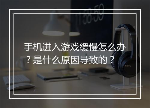 手机进入游戏缓慢怎么办？是什么原因导致的？