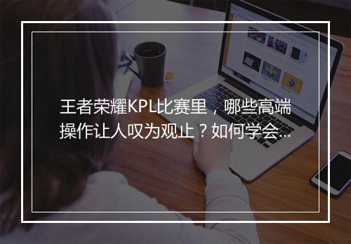 王者荣耀KPL比赛里，哪些高端操作让人叹为观止？如何学会这些技巧？