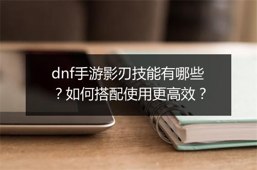 dnf手游影刃技能有哪些？如何搭配使用更高效？