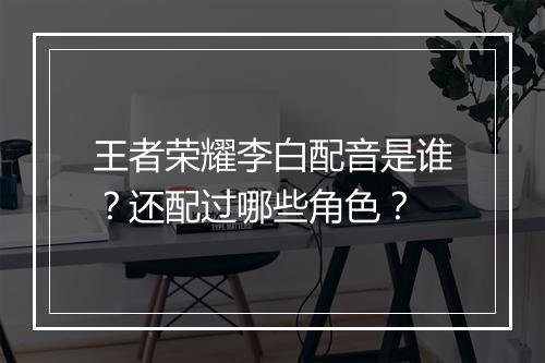 王者荣耀李白配音是谁？还配过哪些角色？