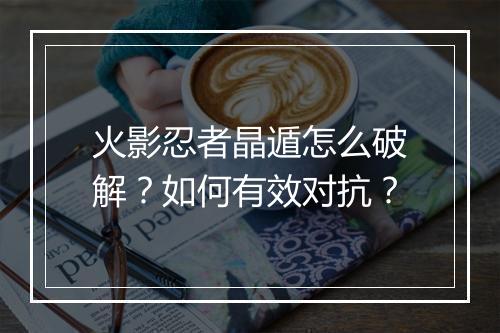 火影忍者晶遁怎么破解？如何有效对抗？