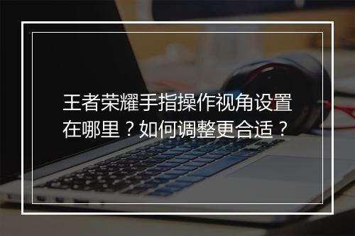 王者荣耀手指操作视角设置在哪里？如何调整更合适？