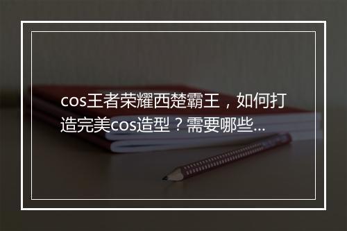 cos王者荣耀西楚霸王，如何打造完美cos造型？需要哪些道具？