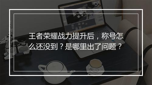 王者荣耀战力提升后，称号怎么还没到？是哪里出了问题？