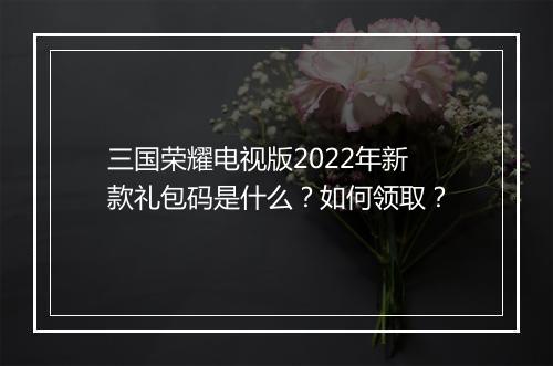 三国荣耀电视版2022年新款礼包码是什么？如何领取？