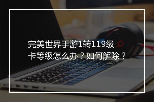 完美世界手游1转119级卡等级怎么办？如何解除？