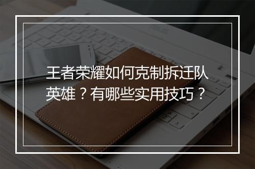 王者荣耀如何克制拆迁队英雄？有哪些实用技巧？