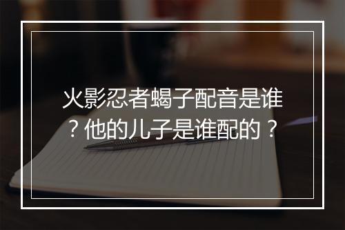 火影忍者蝎子配音是谁？他的儿子是谁配的？