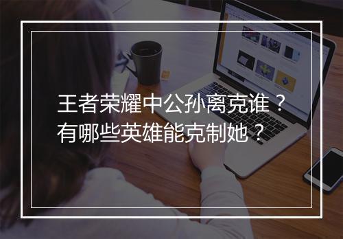 王者荣耀中公孙离克谁？有哪些英雄能克制她？