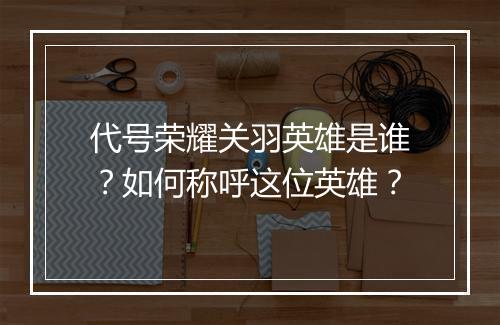 代号荣耀关羽英雄是谁？如何称呼这位英雄？