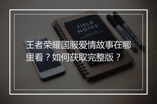 王者荣耀国服爱情故事在哪里看？如何获取完整版？