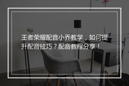 王者荣耀配音小乔教学，如何提升配音技巧？配音教程分享！