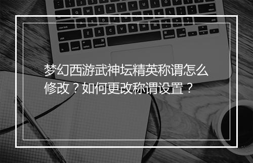 梦幻西游武神坛精英称谓怎么修改?如何更改称谓设置?