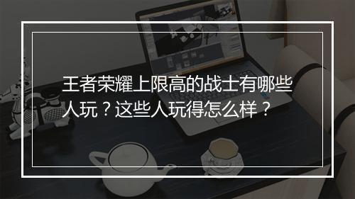 王者荣耀上限高的战士有哪些人玩？这些人玩得怎么样？