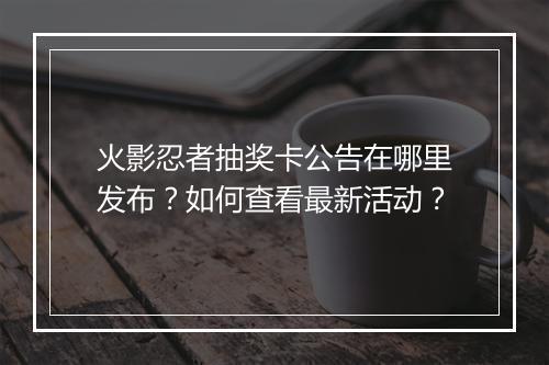 火影忍者抽奖卡公告在哪里发布？如何查看最新活动？