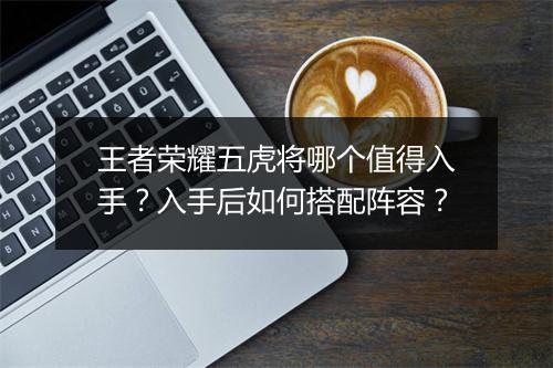 王者荣耀五虎将哪个值得入手？入手后如何搭配阵容？