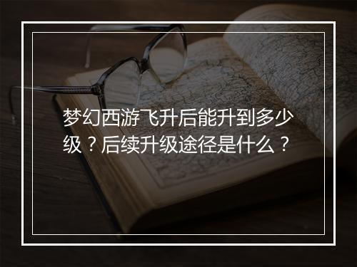 梦幻西游飞升后能升到多少级？后续升级途径是什么？