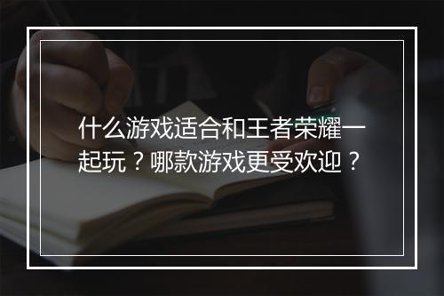 什么游戏适合和王者荣耀一起玩？哪款游戏更受欢迎？