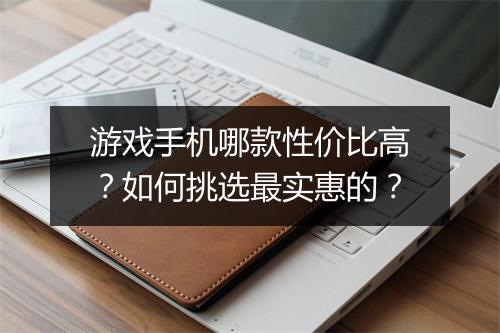 游戏手机哪款性价比高？如何挑选最实惠的？
