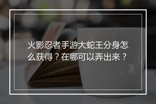 火影忍者手游大蛇王分身怎么获得？在哪可以弄出来？